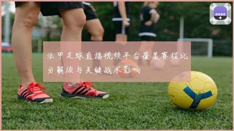 法甲足球直播视频平台覆盖赛程比分解读与关键战术影响