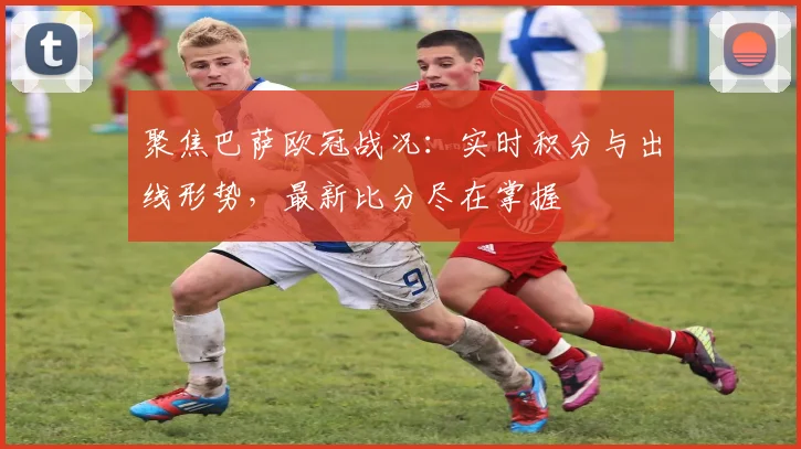 聚焦巴萨欧冠战况：实时积分与出线形势，最新比分尽在掌握