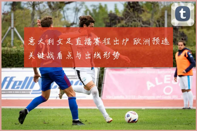 意大利女足直播赛程出炉 欧洲预选关键战看点与出线形势