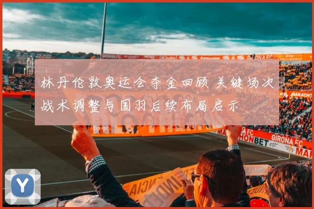 林丹伦敦奥运会夺金回顾 关键场次战术调整与国羽后续布局启示