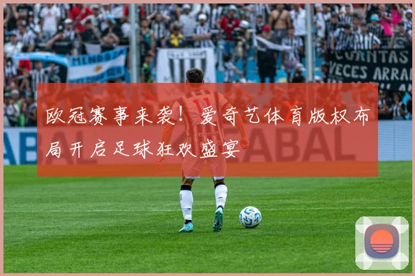 欧冠赛事来袭！爱奇艺体育版权布局开启足球狂欢盛宴
