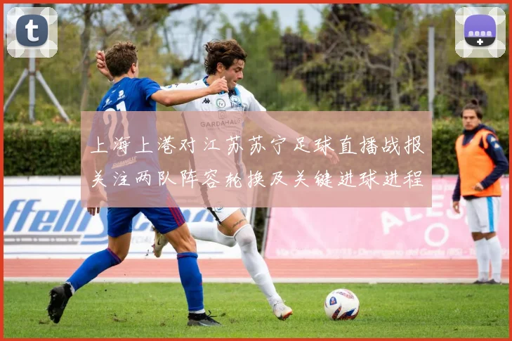 上海上港对江苏苏宁足球直播战报关注两队阵容轮换及关键进球进程